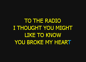 TO THE RADIO
I THOUGHT YOU MIGHT

LIKE TO KNOW
YOU BROKE MY HEART