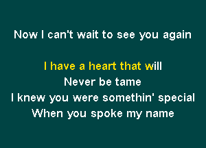 Nowr I can't wait to see you again

I have a heart that will
Never be tame
I knew you were somethin' special
When you spoke my name