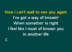 Now I can't wait to see you again
I've got a way of knowin'
When somethin' is right

I feel like I must of known you
In another life