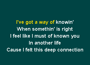 I've got a way of knowin'
When somethin' is right

I feel like I must of known you
In another life
Cause I felt this deep connection