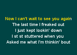 Now I can't wait to see you again
The last time I freaked out
I just kept lookin' down
I st st stuttered when you
Asked me what I'm thinkin' bout