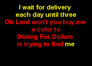 I wait for delivery
each day until three
Oh Lord won't you buy me
a color tv

Dialing For Dollars
is trying to find me