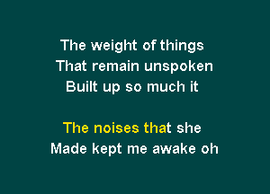 The weight ofthings
That remain unspoken
Built up so much it

The noises that she
Made kept me awake oh