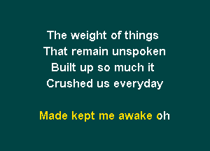 The weight ofthings
That remain unspoken
Built up so much it

Crushed us everyday

Made kept me awake oh