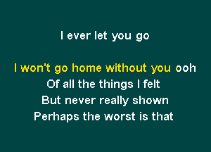 I ever let you go

I won't go home without you ooh

Of all the things I felt
But never really shown
Perhaps the worst is that