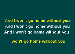 And I won't go home without you
And I won't go home without you

And I won't go home without you

I won't go home without you