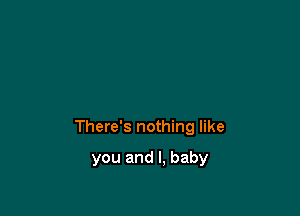 There's nothing like

you and I, baby