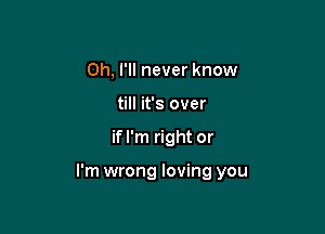 Oh, I'll never know
till it's over

if I'm right or

I'm wrong loving you