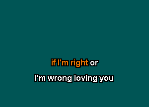if I'm right or

I'm wrong loving you