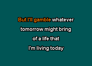 But I'll gamble whatever

tomorrow might bring

of a life that

I'm living today