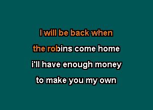 I will be back when

the robins come home

i'll have enough money

to make you my own