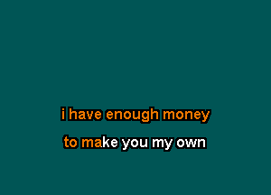 i have enough money

to make you my own