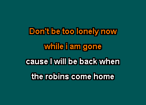 Don't be too lonely now

while i am gone
cause I will be back when

the robins come home