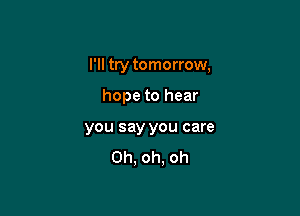 I'll try tomorrow,

hope to hear
you say you care
Oh, oh, oh