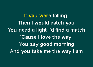 If you were falling
Then I would catch you
You need a light I'd fund a match

'Cause I love the way
You say good morning
And you take me the way I am