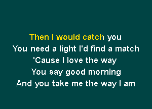 Then I would catch you
You need a light I'd fund a match

'Cause I love the way
You say good morning
And you take me the way I am