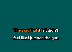 The way that it felt didn't

feel like ljumped the gun