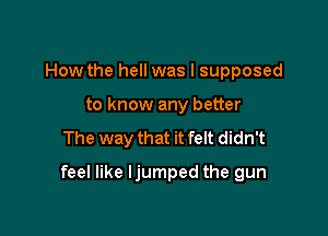 How the hell was I supposed
to know any better

The way that it felt didn't

feel like ljumped the gun