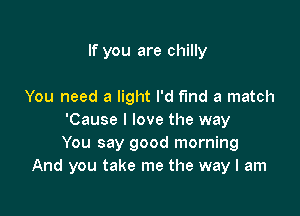 If you are chilly

You need a light I'd fund a match

'Cause I love the way
You say good morning
And you take me the way I am