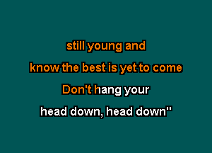 still young and

know the best is yet to come

Don't hang your

head down, head down