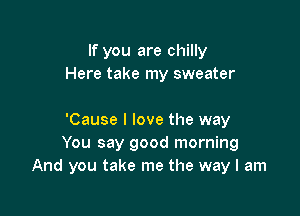 If you are chilly
Here take my sweater

'Cause I love the way
You say good morning
And you take me the way I am