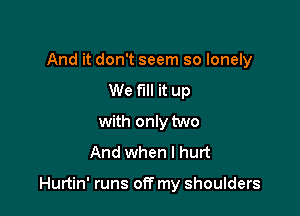 And it don't seem so lonely
We fill it up
with only two
And when I hurt

Hurtin' runs off my shoulders