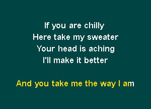 If you are chilly
Here take my sweater
Your head is aching
I'll make it better

And you take me the way I am