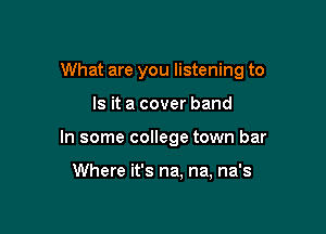What are you listening to

Is it a cover band
In some college town bar

Where it's na, na, na's