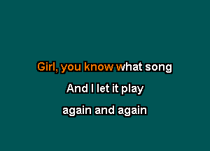 Girl, you know what song

And I let it play

again and again