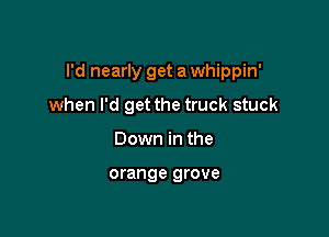 I'd nearly get a whippin'

when I'd get the truck stuck
Down in the

orange grove