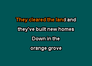 They cleared the land and

they've built new homes
Down in the

orange grove