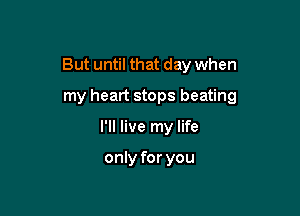 But until that day when

my heart stops beating
I'll live my life

only for you