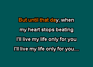 But until that day, when
my heart stops beating

I'll live my life only for you

I'll live my life only for you....