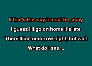 If that's the way it must be, okay

I guess I'll go on home it's late

There'll be tomorrow night, but wait
What do I see....