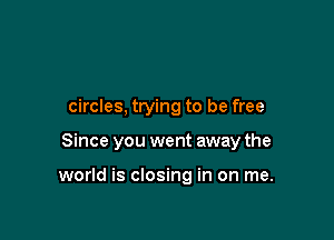 circles, trying to be free

Since you went away the

world is closing in on me.