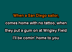When a San Diego sailor,

comes home with no tattoo, when

they put a gum on at Wrigley Field

I'll be comin' home to you