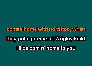 comes home with no tattoo, when

they put a gum on at Wrigley Field

I'll be comin' home to you