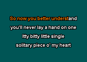 So now you better understand

you'll never lay a hand on one

ltty bitty little single

solitary piece 0' my heart