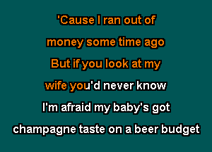 'Cause I ran out of
money some time ago
But ifyou look at my
wife you'd never know
I'm afraid my baby's got

champagne taste on a beer budget