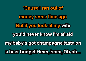 'Cause I ran out of
money some time ago
But if you look at my wife
you'd never know I'm afraid
my baby's got champagne taste on

a beer budget Hmm, hmm, Oh-oh...