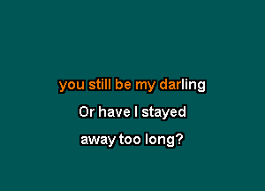 you still be my darling

Or have I stayed

away too long?