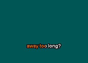 away too long?