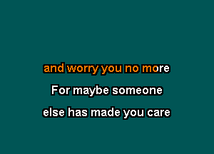 and worry you no more

For maybe someone

else has made you care
