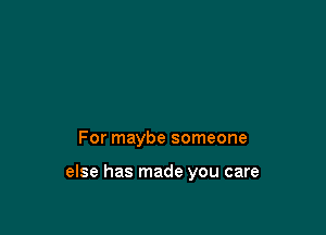 For maybe someone

else has made you care