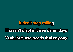 It donT stop rolling

l havenT slept in three damn days

Yeah, but who needs that anyway