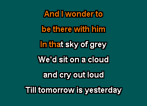 And lwonder to
be there with him
In that sky of grey

We'd sit on a cloud

and cry out loud

Till tomorrow is yesterday