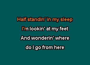 Half standin' in my sleep

I'm lookin' at my feet
And wonderin' where

do I go from here