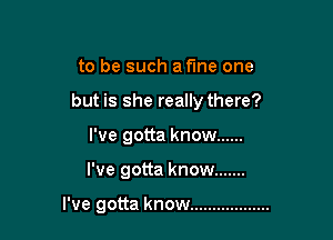 to be such a fine one

but is she really there?

I've gotta know ......
I've gotta know .......

I've gotta know ..................