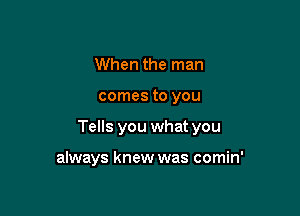 When the man

comes to you

Tells you what you

always knew was comin'