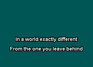 In a world exactly different

From the one you leave behind